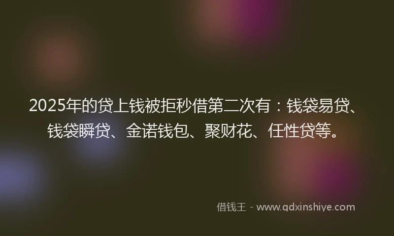 2025年的贷上钱被拒秒借第二次有：钱袋易贷、钱袋瞬贷、金诺钱包、聚财花、任性贷等。
