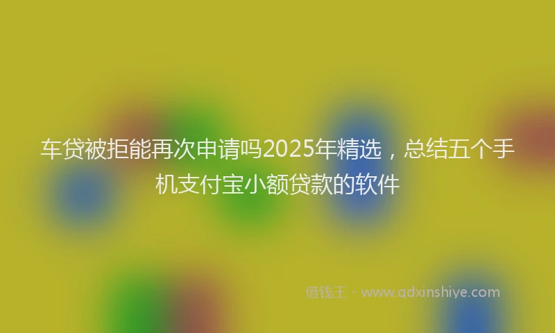 车贷被拒能再次申请吗2025年精选，总结五个手机支付宝小额贷款的软件