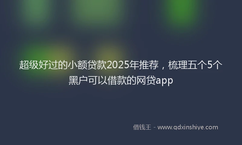超级好过的小额贷款2025年推荐，梳理五个5个黑户可以借款的网贷app