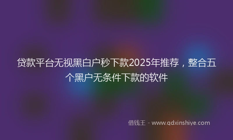 贷款平台无视黑白户秒下款2025年推荐，整合五个黑户无条件下款的软件