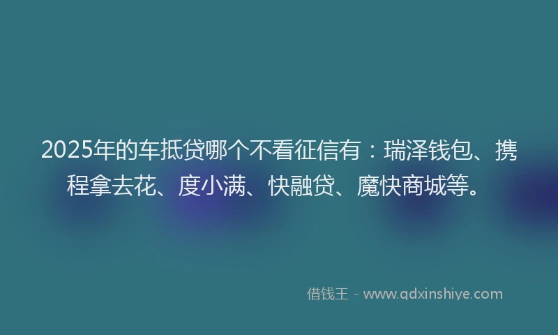 2025年的车抵贷哪个不看征信有：瑞泽钱包、携程拿去花、度小满、快融贷、魔快商城等。