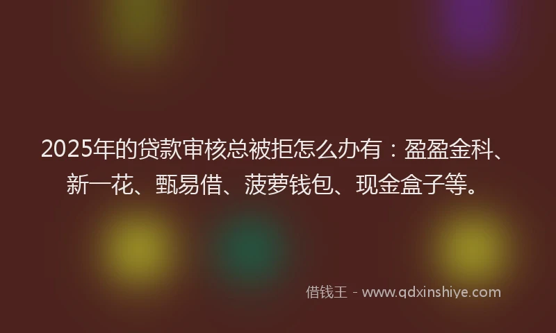 2025年的贷款审核总被拒怎么办有：盈盈金科、新一花、甄易借、菠萝钱包、现金盒子等。