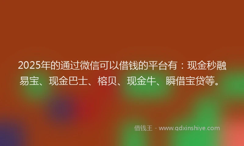 2025年的通过微信可以借钱的平台有：现金秒融易宝、现金巴士、榕贝、现金牛、瞬借宝贷等。