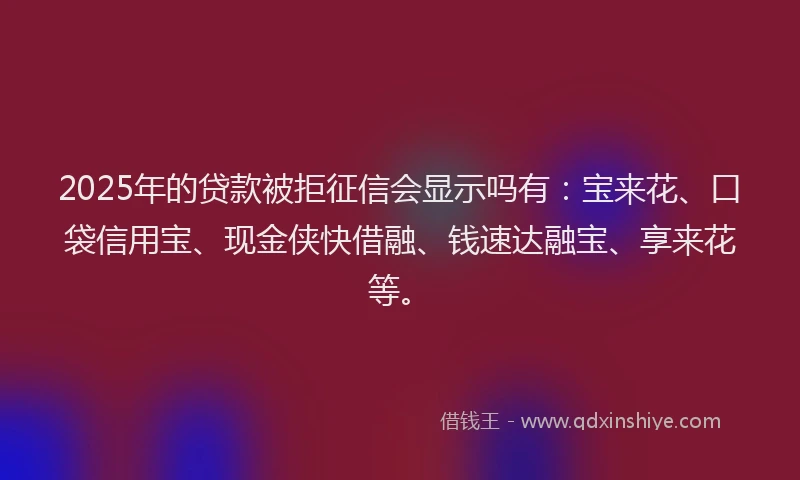 2025年的贷款被拒征信会显示吗有：宝来花、口袋信用宝、现金侠快借融、钱速达融宝、享来花等。
