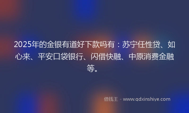 2025年的金银有道好下款吗有：苏宁任性贷、如心来、平安口袋银行、闪借快融、中原消费金融等。