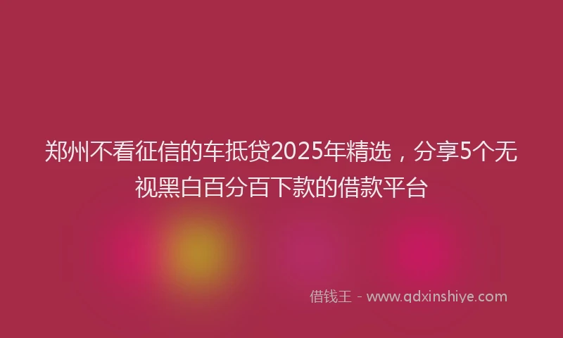 郑州不看征信的车抵贷2025年精选，分享5个无视黑白百分百下款的借款平台