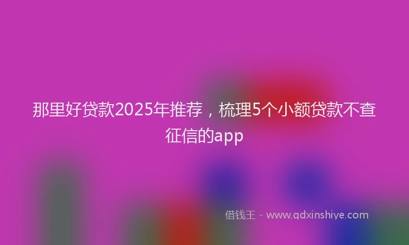 那里好贷款2025年推荐，梳理5个小额贷款不查征信的app
