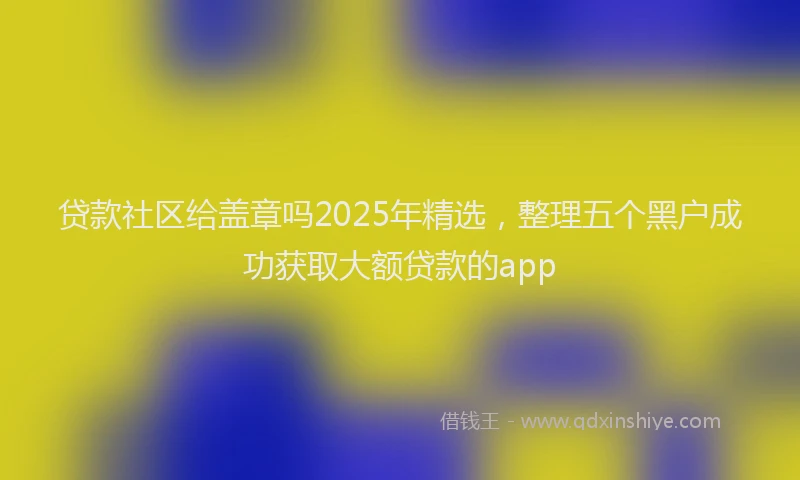 贷款社区给盖章吗2025年精选，整理五个黑户成功获取大额贷款的app