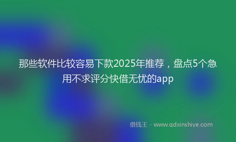 那些软件比较容易下款2025年推荐，盘点5个急用不求评分快借无忧的app