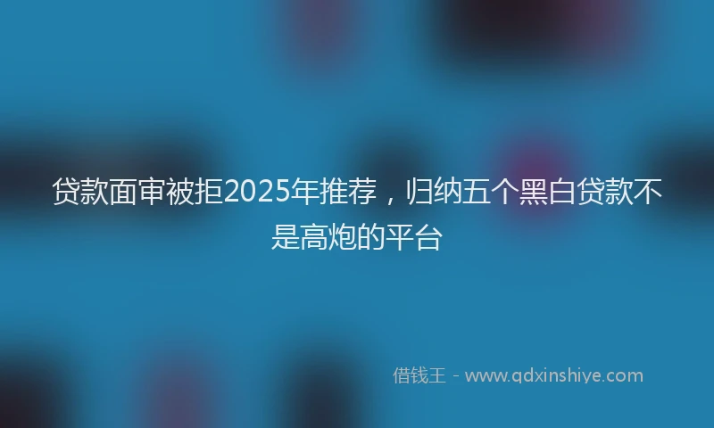 贷款面审被拒2025年推荐，归纳五个黑白贷款不是高炮的平台