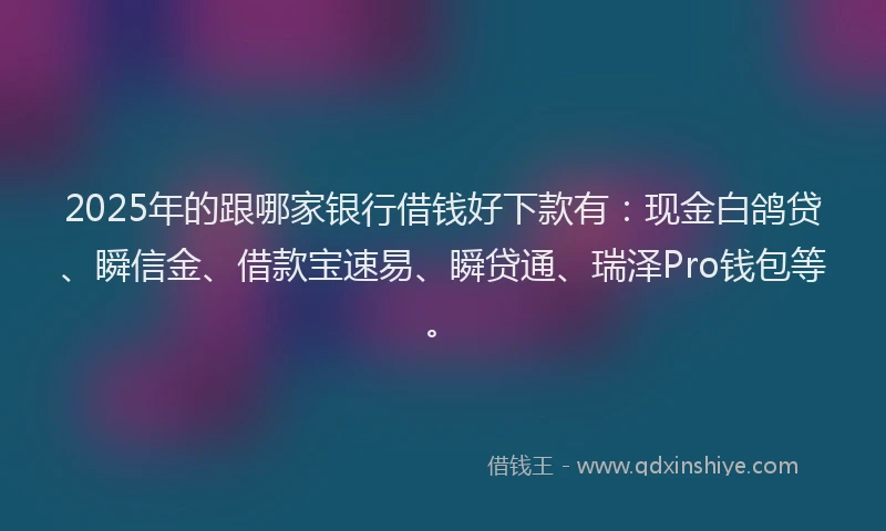 2025年的跟哪家银行借钱好下款有：现金白鸽贷、瞬信金、借款宝速易、瞬贷通、瑞泽Pro钱包等。