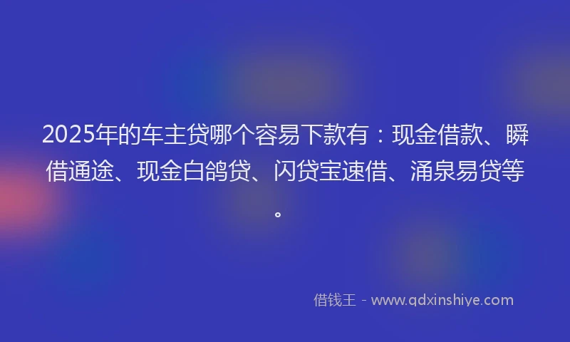 2025年的车主贷哪个容易下款有：现金借款、瞬借通途、现金白鸽贷、闪贷宝速借、涌泉易贷等。