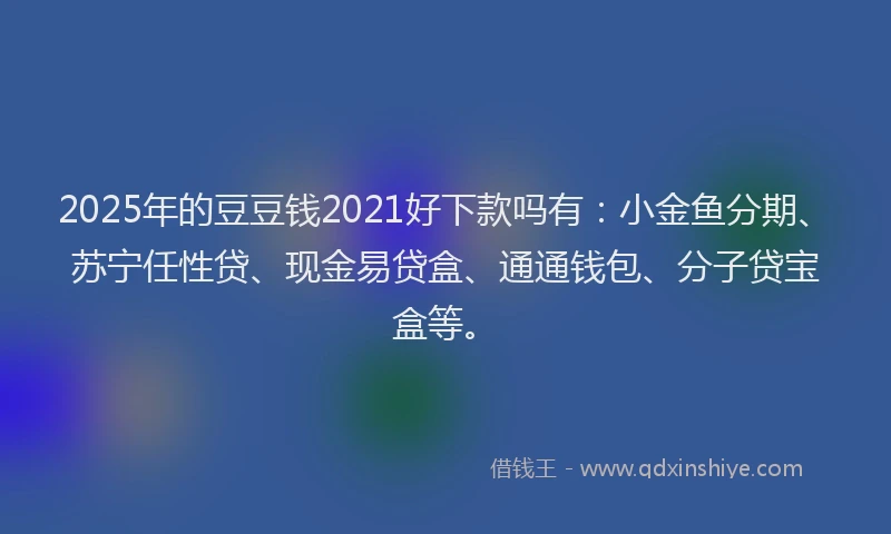 2025年的豆豆钱2021好下款吗有：小金鱼分期、苏宁任性贷、现金易贷盒、通通钱包、分子贷宝盒等。