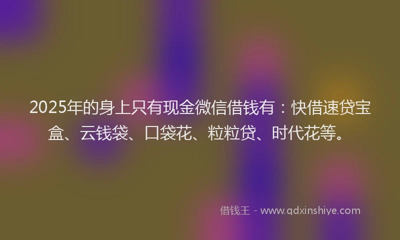 2025年的身上只有现金微信借钱有：快借速贷宝盒、云钱袋、口袋花、粒粒贷、时代花等。