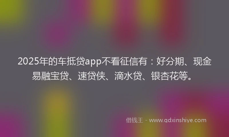2025年的车抵贷app不看征信有：好分期、现金易融宝贷、速贷侠、滴水贷、银杏花等。