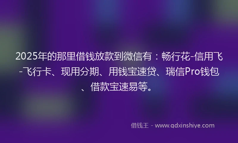 2025年的那里借钱放款到微信有：畅行花-信用飞-飞行卡、现用分期、用钱宝速贷、瑞信Pro钱包、借款宝速易等。