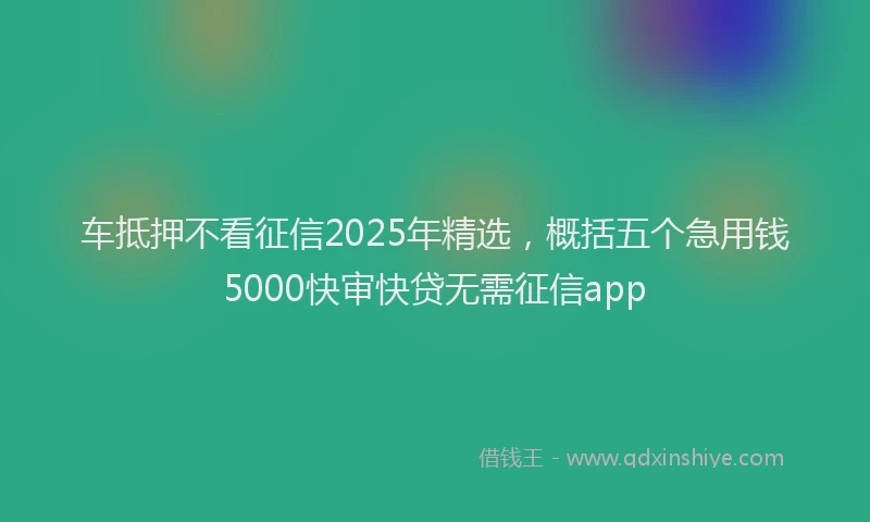 车抵押不看征信2025年精选，概括五个急用钱5000快审快贷无需征信app