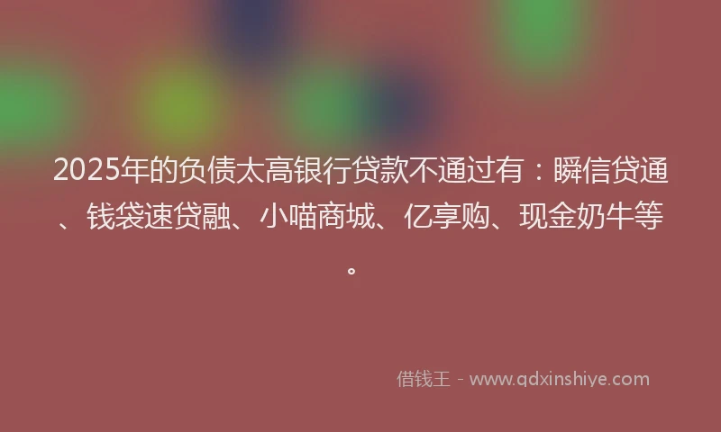 2025年的负债太高银行贷款不通过有：瞬信贷通、钱袋速贷融、小喵商城、亿享购、现金奶牛等。