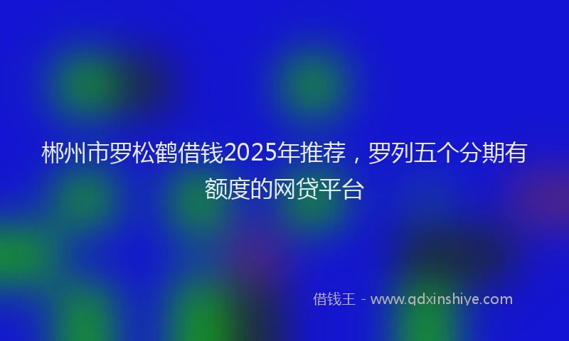 郴州市罗松鹤借钱2025年推荐，罗列五个分期有额度的网贷平台
