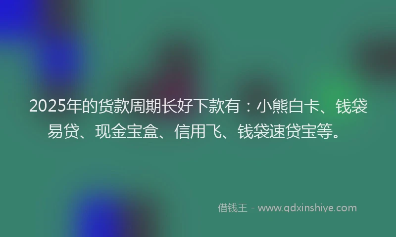 2025年的货款周期长好下款有：小熊白卡、钱袋易贷、现金宝盒、信用飞、钱袋速贷宝等。