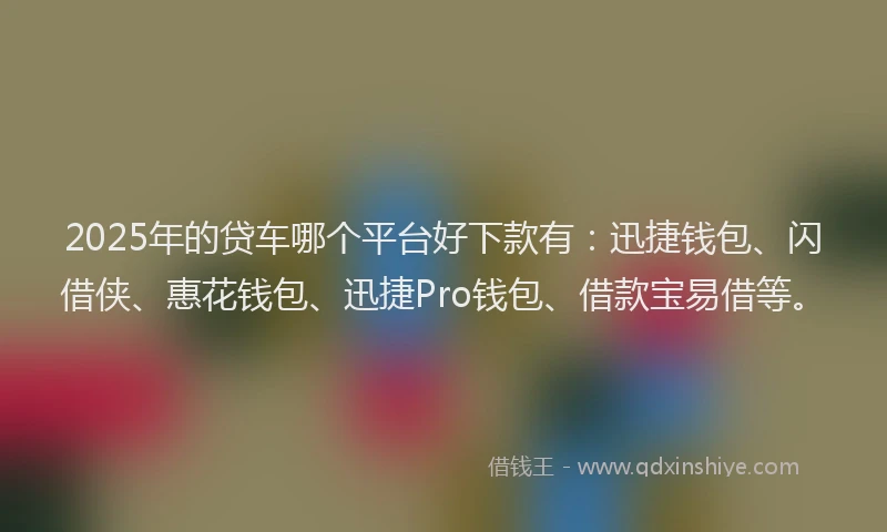 2025年的贷车哪个平台好下款有：迅捷钱包、闪借侠、惠花钱包、迅捷Pro钱包、借款宝易借等。