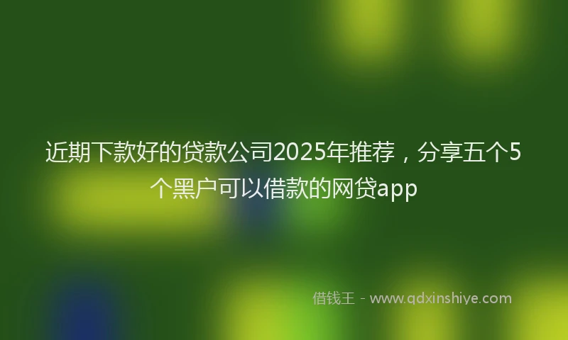 近期下款好的贷款公司2025年推荐，分享五个5个黑户可以借款的网贷app