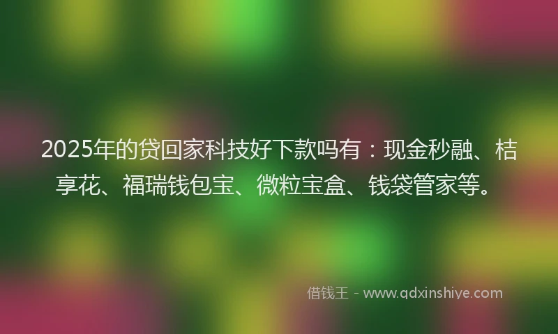 2025年的贷回家科技好下款吗有：现金秒融、桔享花、福瑞钱包宝、微粒宝盒、钱袋管家等。