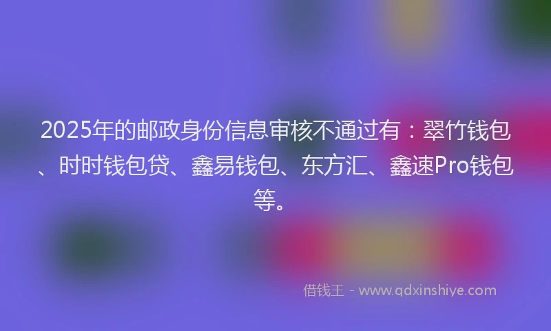 2025年的邮政身份信息审核不通过有：翠竹钱包、时时钱包贷、鑫易钱包、东方汇、鑫速Pro钱包等。