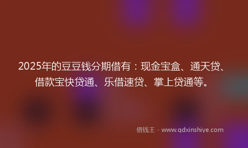 2025年的豆豆钱分期借有：现金宝盒、通天贷、借款宝快贷通、乐借速贷、掌上贷通等。