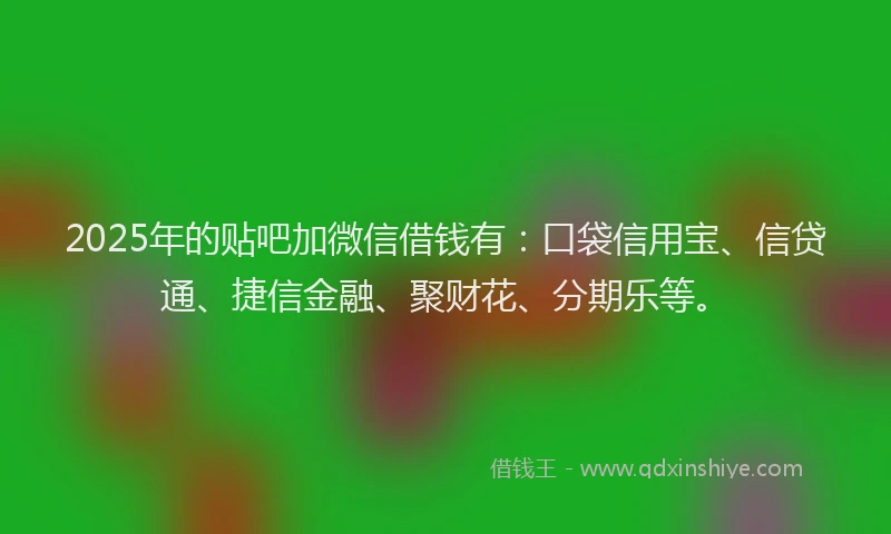 2025年的贴吧加微信借钱有：口袋信用宝、信贷通、捷信金融、聚财花、分期乐等。