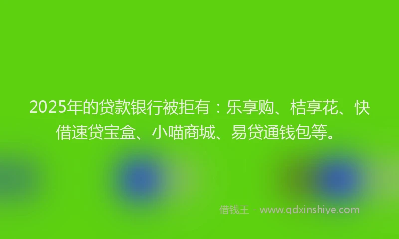 2025年的贷款银行被拒有：乐享购、桔享花、快借速贷宝盒、小喵商城、易贷通钱包等。
