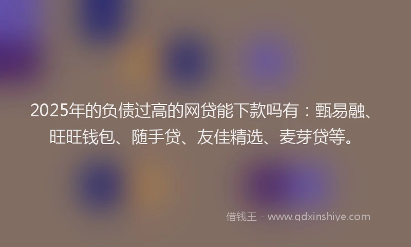 2025年的负债过高的网贷能下款吗有：甄易融、旺旺钱包、随手贷、友佳精选、麦芽贷等。