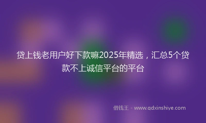 贷上钱老用户好下款嘛2025年精选，汇总5个贷款不上诚信平台的平台