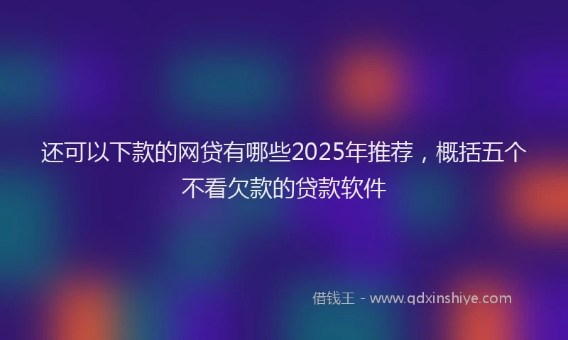 还可以下款的网贷有哪些2025年推荐，概括五个不看欠款的贷款软件