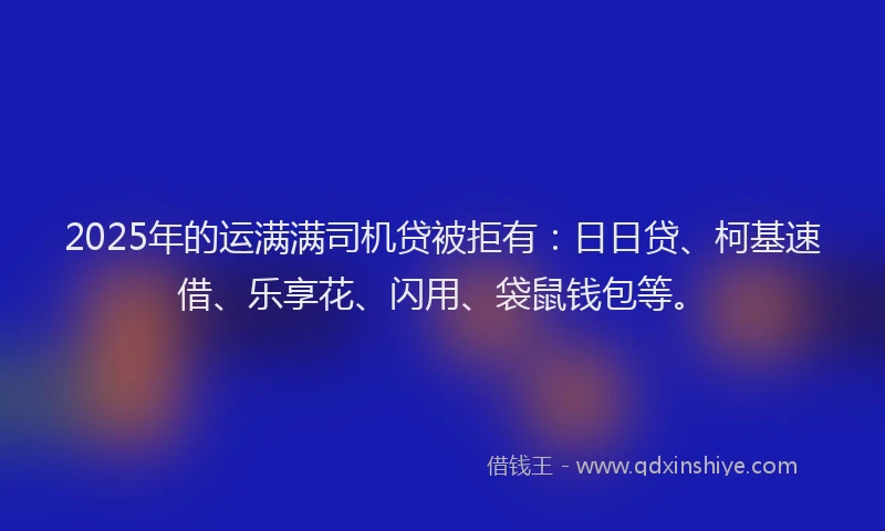 2025年的运满满司机贷被拒有：日日贷、柯基速借、乐享花、闪用、袋鼠钱包等。