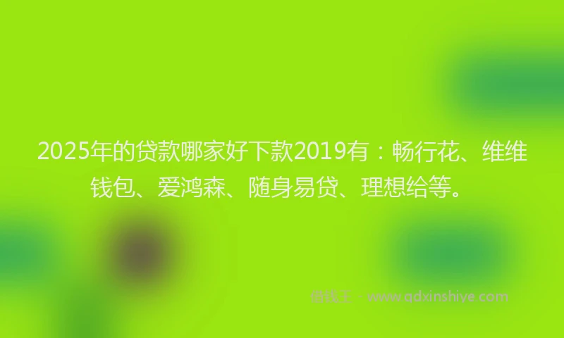 2025年的贷款哪家好下款2019有：畅行花、维维钱包、爱鸿森、随身易贷、理想给等。