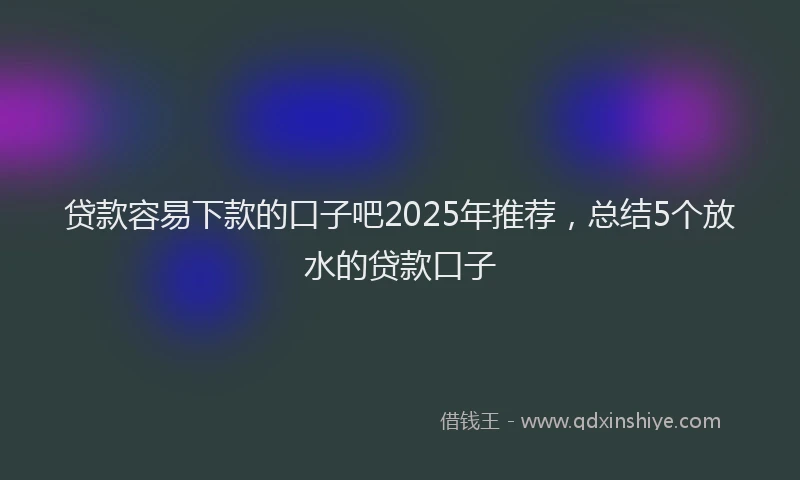 贷款容易下款的口子吧2025年推荐，总结5个放水的贷款口子