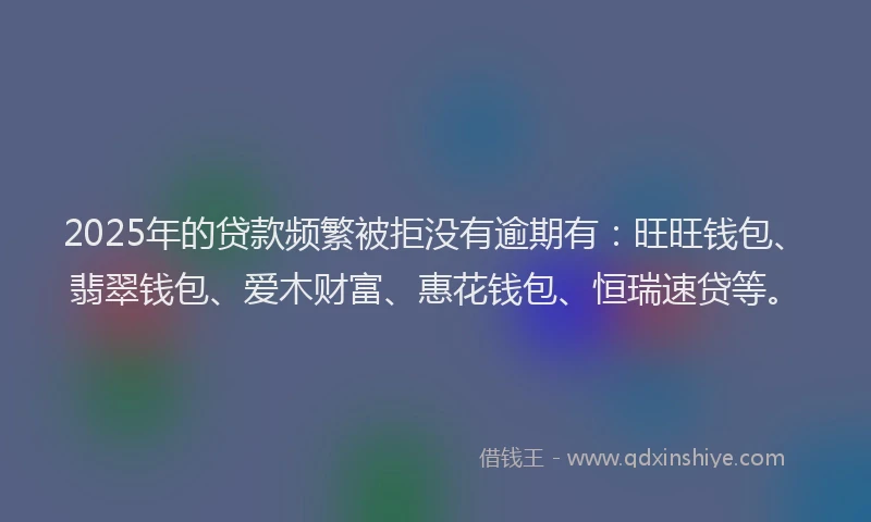 2025年的贷款频繁被拒没有逾期有：旺旺钱包、翡翠钱包、爱木财富、惠花钱包、恒瑞速贷等。