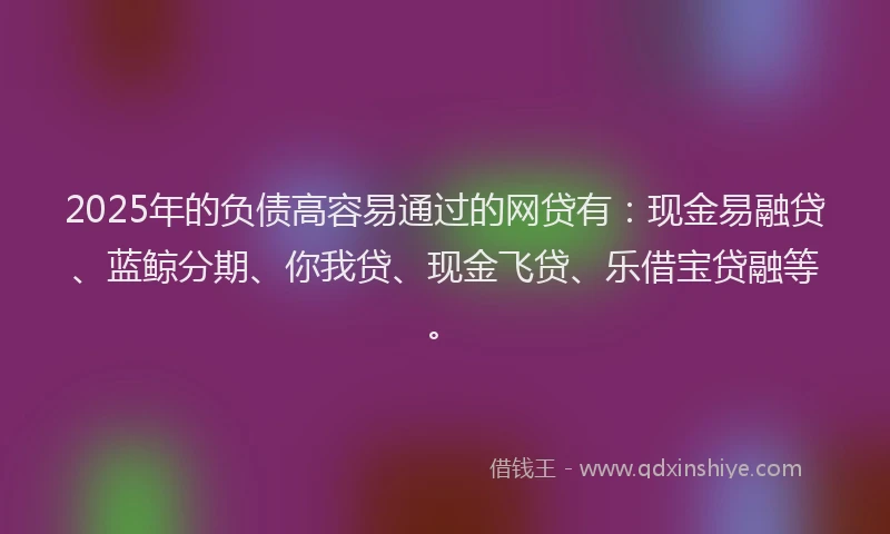 2025年的负债高容易通过的网贷有：现金易融贷、蓝鲸分期、你我贷、现金飞贷、乐借宝贷融等。