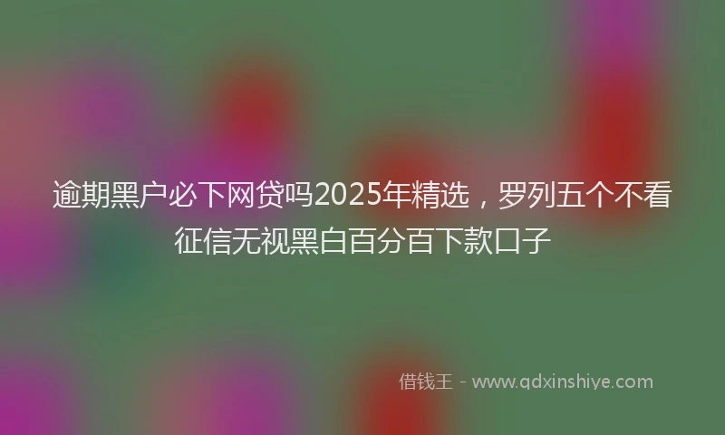 逾期黑户必下网贷吗2025年精选，罗列五个不看征信无视黑白百分百下款口子