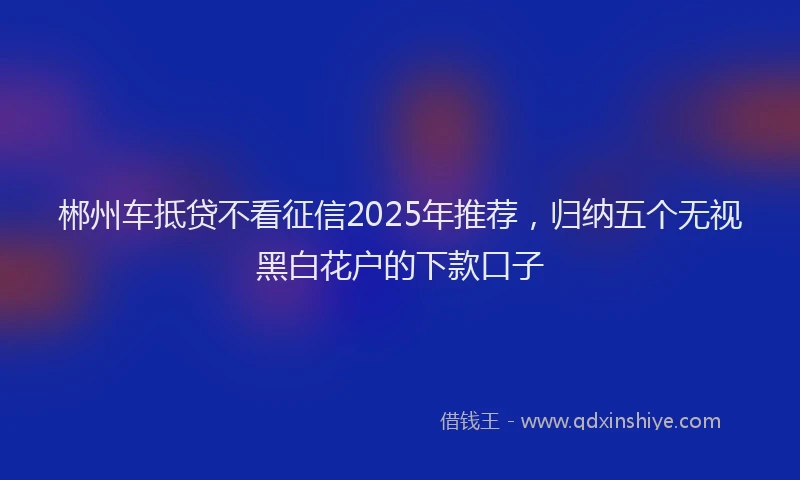 郴州车抵贷不看征信2025年推荐，归纳五个无视黑白花户的下款口子