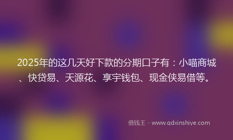 2025年的这几天好下款的分期口子有：小喵商城、快贷易、天源花、享宇钱包、现金侠易借等。