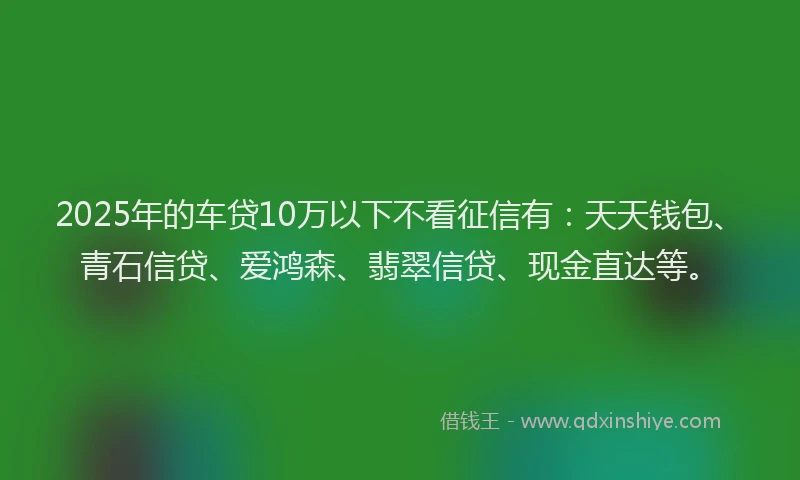2025年的车贷10万以下不看征信有：天天钱包、青石信贷、爱鸿森、翡翠信贷、现金直达等。