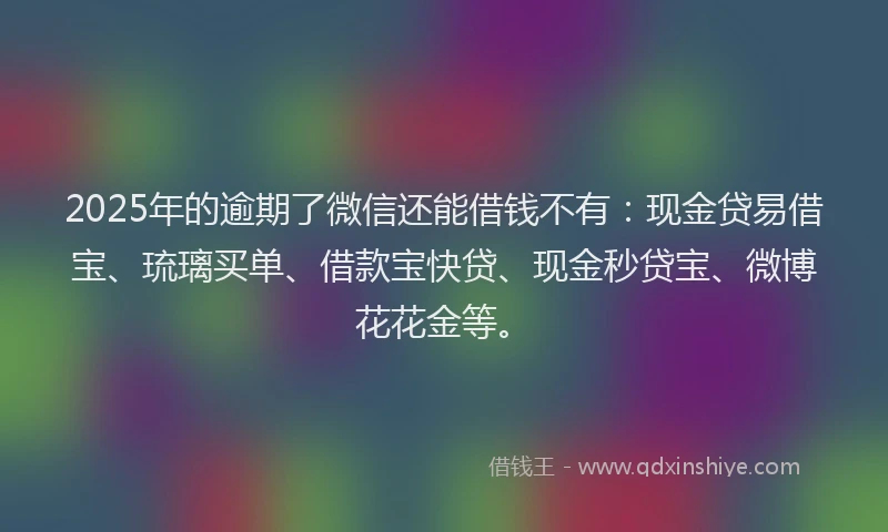 2025年的逾期了微信还能借钱不有：现金贷易借宝、琉璃买单、借款宝快贷、现金秒贷宝、微博花花金等。