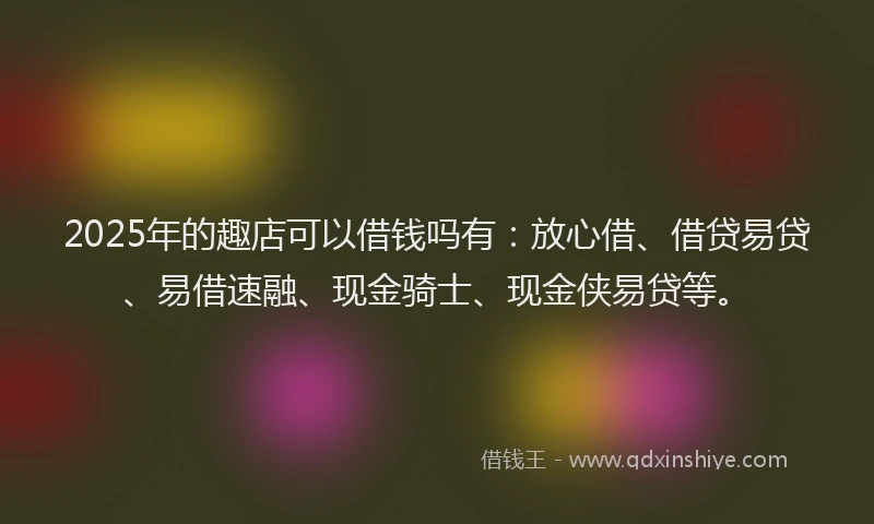 2025年的趣店可以借钱吗有：放心借、借贷易贷、易借速融、现金骑士、现金侠易贷等。