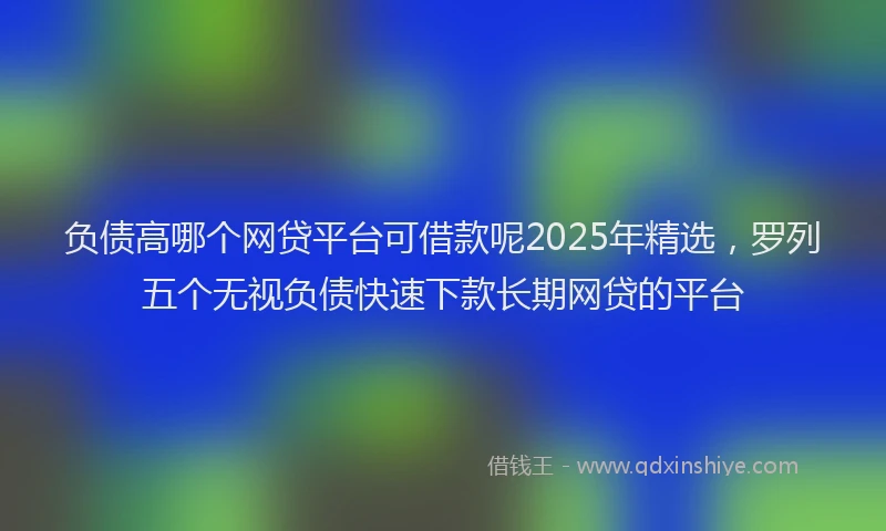 负债高哪个网贷平台可借款呢2025年精选，罗列五个无视负债快速下款长期网贷的平台