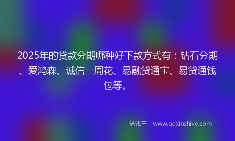 2025年的贷款分期哪种好下款方式有：钻石分期、爱鸿森、诚信一周花、易融贷通宝、易贷通钱包等。