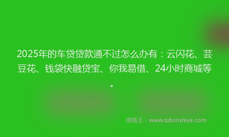 2025年的车贷贷款通不过怎么办有：云闪花、芸豆花、钱袋快融贷宝、你我易借、24小时商城等。