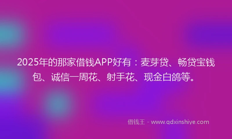 2025年的那家借钱APP好有：麦芽贷、畅贷宝钱包、诚信一周花、射手花、现金白鸽等。