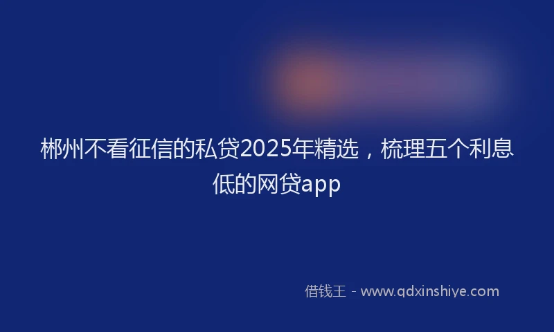 郴州不看征信的私贷2025年精选，梳理五个利息低的网贷app